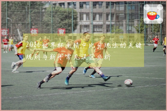 2026世界杯竞猜中比分玩法的关键规则与新手常见误区分析