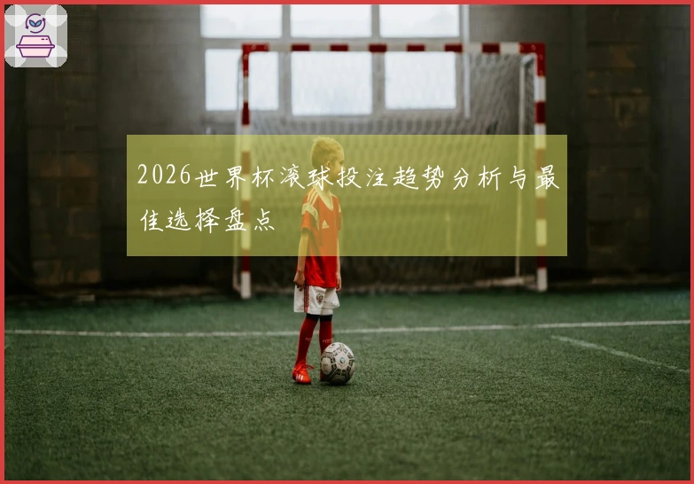 2026世界杯滚球投注趋势分析与最佳选择盘点