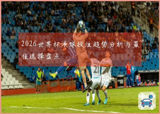 2026世界杯滚球投注趋势分析与最佳选择盘点