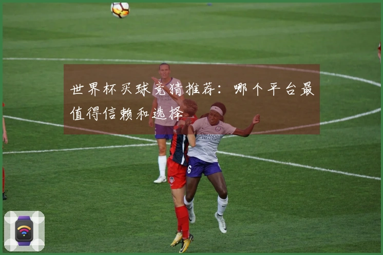 世界杯买球竞猜推荐：哪个平台最值得信赖和选择